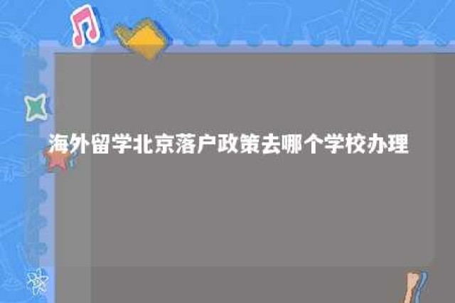 海外留学北京落户政策去哪个学校办理 海外留学 北京落户