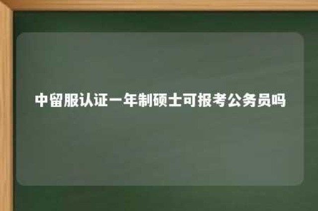 中留服认证一年制硕士可报考公务员吗 中留服认证一年制硕士可报考公务员吗知乎